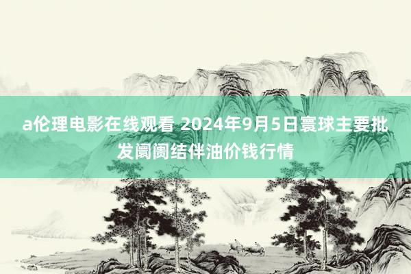 a伦理电影在线观看 2024年9月5日寰球主要批发阛阓结伴油价钱行情