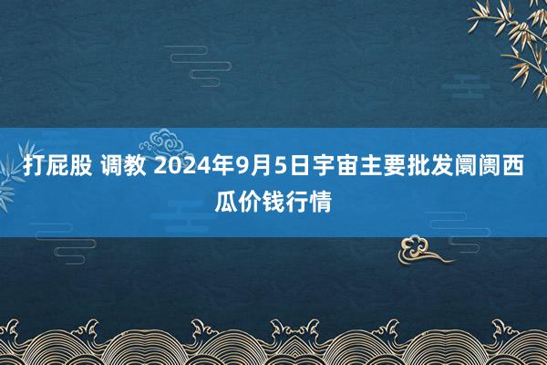 打屁股 调教 2024年9月5日宇宙主要批发阛阓西瓜价钱行情