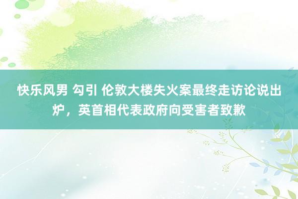 快乐风男 勾引 伦敦大楼失火案最终走访论说出炉，英首相代表政府向受害者致歉