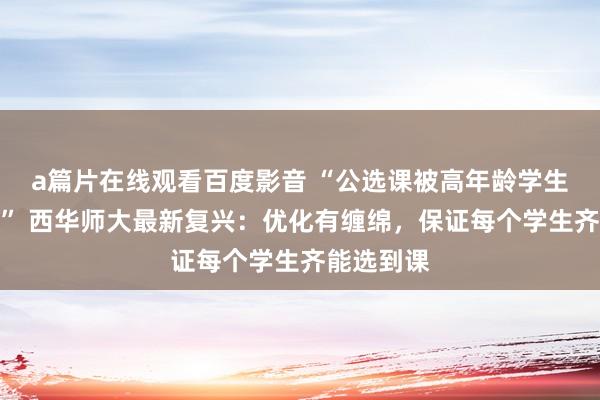 a篇片在线观看百度影音 “公选课被高年龄学生抢课转卖” 西华师大最新复兴：优化有缠绵，保证每个学生齐能选到课