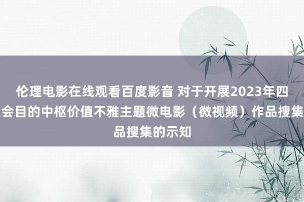 伦理电影在线观看百度影音 对于开展2023年四川省社会目的中枢价值不雅主题微电影（微视频）作品搜集的示知