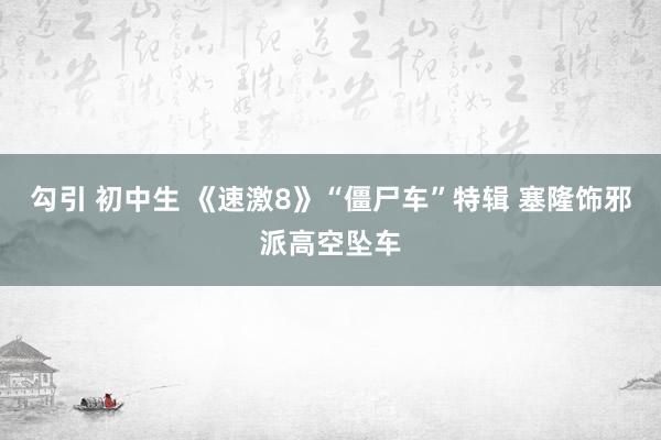 勾引 初中生 《速激8》“僵尸车”特辑 塞隆饰邪派高空坠车