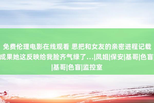 免费伦理电影在线观看 思把和女友的亲密进程记载下来，成果她这反映给我脸齐气绿了…|凤姐|保安|基哥|色盲|监控室