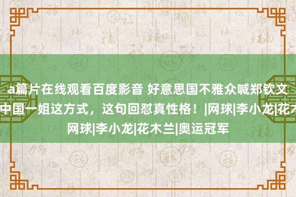 a篇片在线观看百度影音 好意思国不雅众喊郑钦文“黄香蕉”，中国一姐这方式，这句回怼真性格！|网球|李小龙|花木兰|奥运冠军