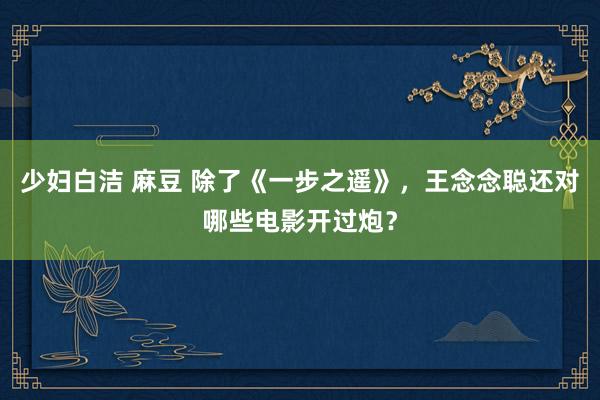 少妇白洁 麻豆 除了《一步之遥》，王念念聪还对哪些电影开过炮？