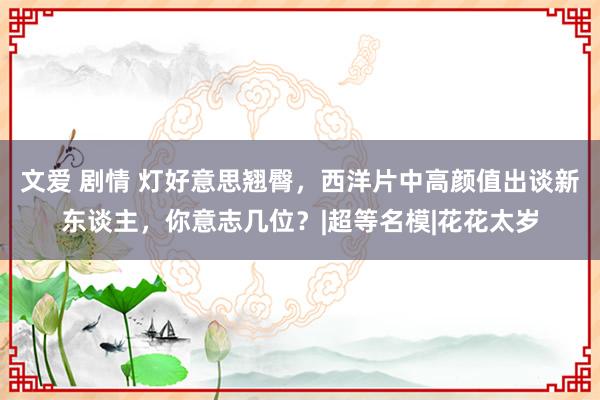 文爱 剧情 灯好意思翘臀，西洋片中高颜值出谈新东谈主，你意志几位？|超等名模|花花太岁