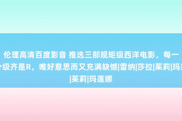 伦理高清百度影音 推选三部规矩级西洋电影，每一部分级齐是R，唯好意思而又充满缺憾|雷纳|莎拉|茱莉|玛莲娜