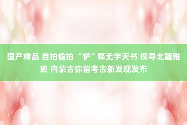 国产精品 自拍偷拍 “铲”释无字天书 探寻北疆雅致 内蒙古弥留考古新发现发布