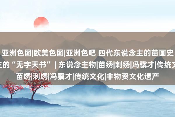 亚洲色图|欧美色图|亚洲色吧 四代东说念主的苗画史：看守苗族东说念主的“无字天书” | 东说念主物|苗绣|刺绣|冯骥才|传统文化|非物资文化遗产