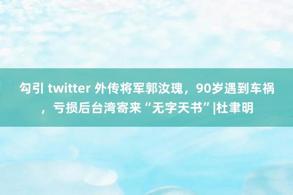 勾引 twitter 外传将军郭汝瑰，90岁遇到车祸，亏损后台湾寄来“无字天书”|杜聿明