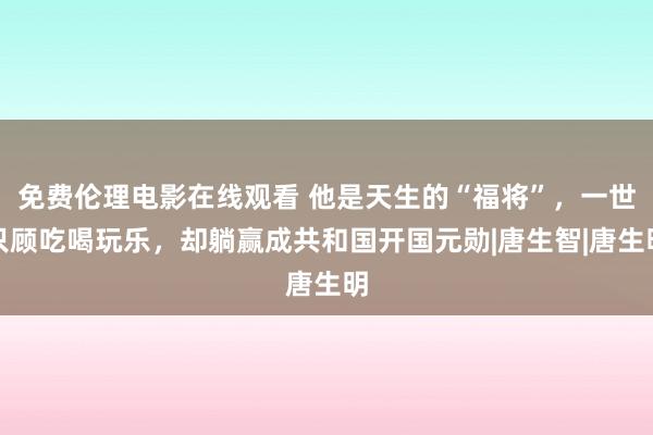 免费伦理电影在线观看 他是天生的“福将”，一世只顾吃喝玩乐，却躺赢成共和国开国元勋|唐生智|唐生明