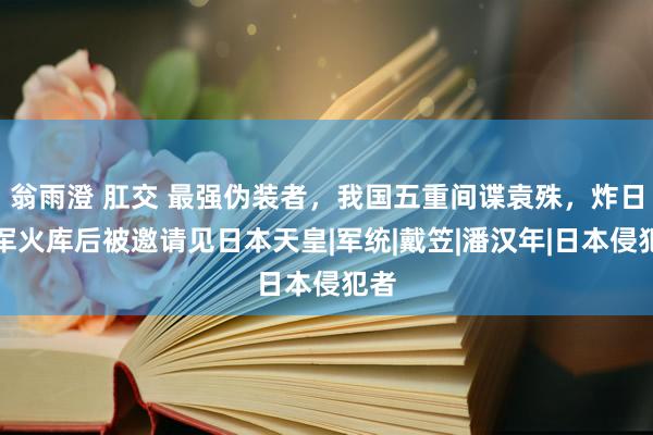 翁雨澄 肛交 最强伪装者，我国五重间谍袁殊，炸日本军火库后被邀请见日本天皇|军统|戴笠|潘汉年|日本侵犯者