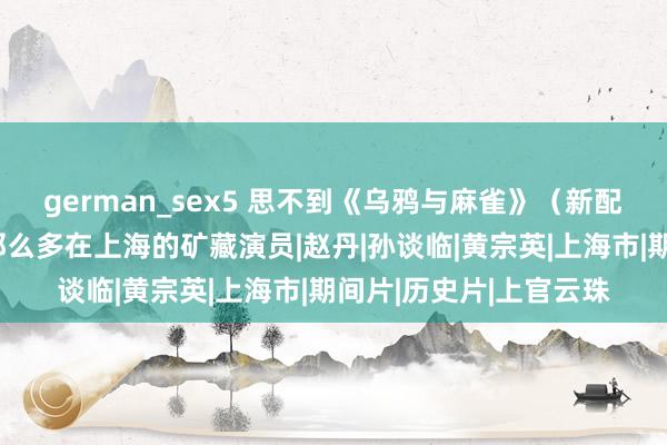 german_sex5 思不到《乌鸦与麻雀》（新配沪语版），集王人了那么多在上海的矿藏演员|赵丹|孙谈临|黄宗英|上海市|期间片|历史片|上官云珠