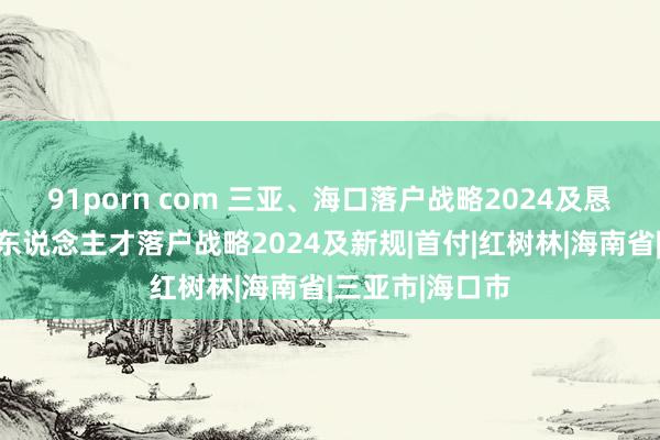 91porn com 三亚、海口落户战略2024及恳求材料，海南东说念主才落户战略2024及新规|首付|红树林|海南省|三亚市|海口市