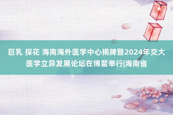 巨乳 探花 海南海外医学中心揭牌暨2024年交大医学立异发展论坛在博鳌举行|海南省