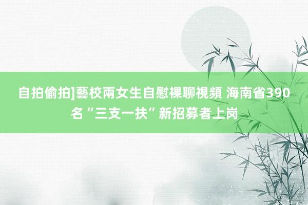 自拍偷拍]藝校兩女生自慰裸聊視頻 海南省390名“三支一扶”新招募者上岗