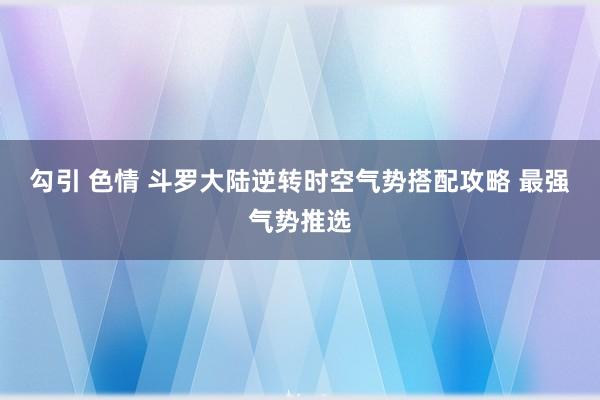 勾引 色情 斗罗大陆逆转时空气势搭配攻略 最强气势推选