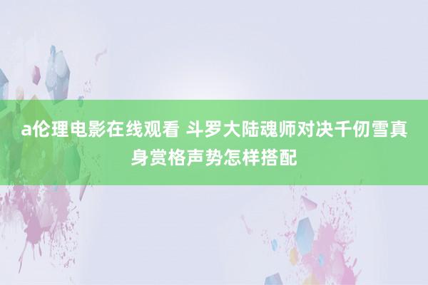 a伦理电影在线观看 斗罗大陆魂师对决千仞雪真身赏格声势怎样搭配