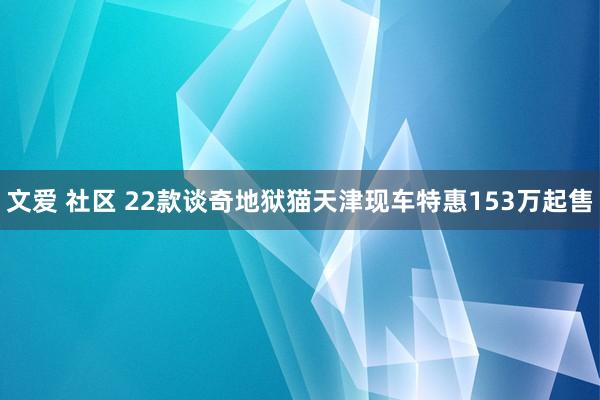 文爱 社区 22款谈奇地狱猫天津现车特惠153万起售