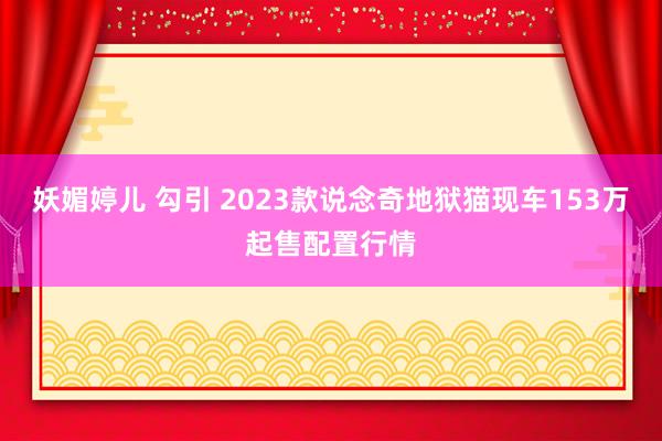 妖媚婷儿 勾引 2023款说念奇地狱猫现车153万起售配置行情