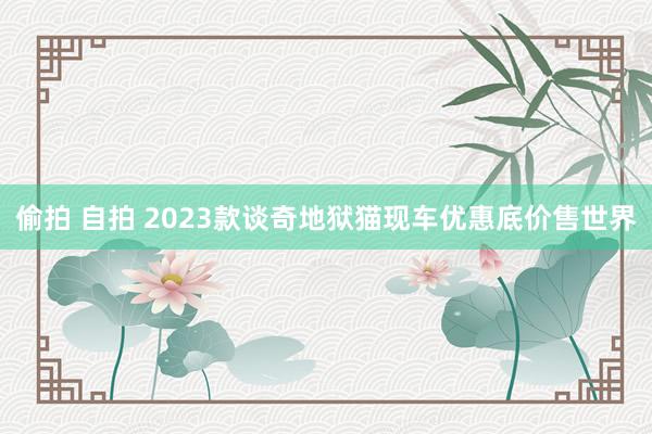 偷拍 自拍 2023款谈奇地狱猫现车优惠底价售世界