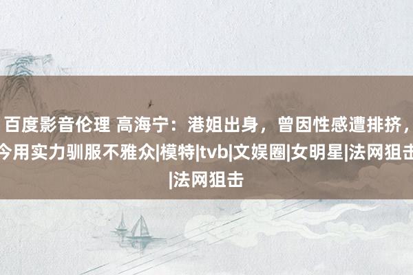 百度影音伦理 高海宁：港姐出身，曾因性感遭排挤，今用实力驯服不雅众|模特|tvb|文娱圈|女明星|法网狙击