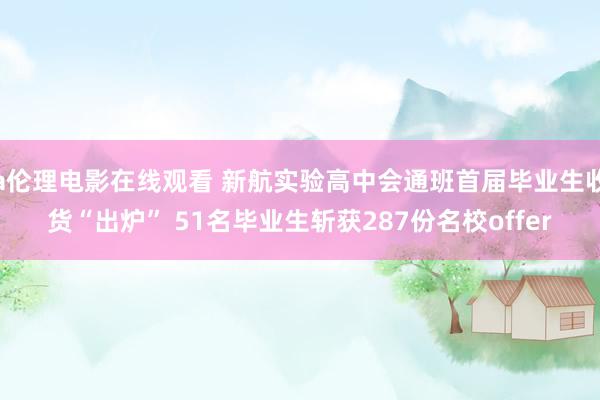 a伦理电影在线观看 新航实验高中会通班首届毕业生收货“出炉” 51名毕业生斩获287份名校offer