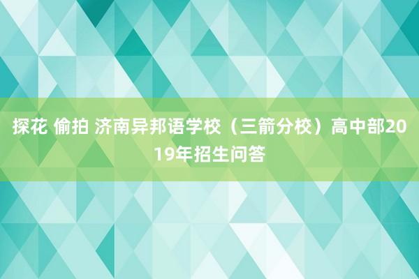 探花 偷拍 济南异邦语学校（三箭分校）高中部2019年招生问答