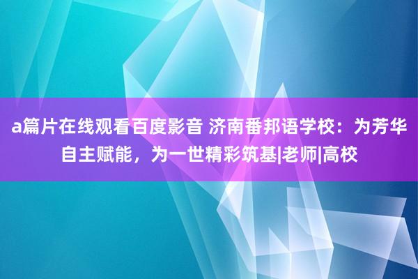 a篇片在线观看百度影音 济南番邦语学校：为芳华自主赋能，为一世精彩筑基|老师|高校