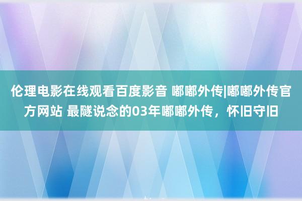 伦理电影在线观看百度影音 嘟嘟外传|嘟嘟外传官方网站 最隧说念的03年嘟嘟外传，怀旧守旧