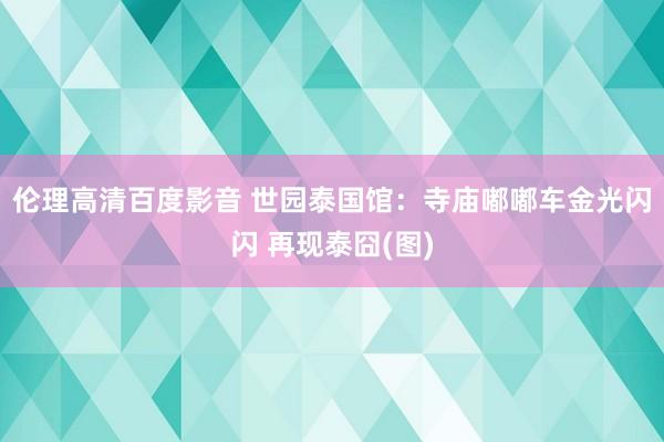 伦理高清百度影音 世园泰国馆：寺庙嘟嘟车金光闪闪 再现泰囧(图)