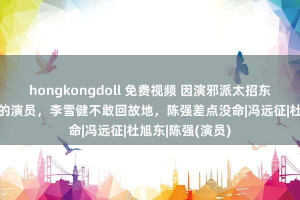 hongkongdoll 免费视频 因演邪派太招东说念主恨被骂惨的演员，李雪健不敢回故地，陈强差点没命|冯远征|杜旭东|陈强(演员)