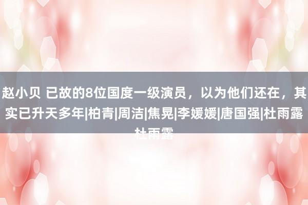 赵小贝 已故的8位国度一级演员，以为他们还在，其实已升天多年|柏青|周洁|焦晃|李媛媛|唐国强|杜雨露