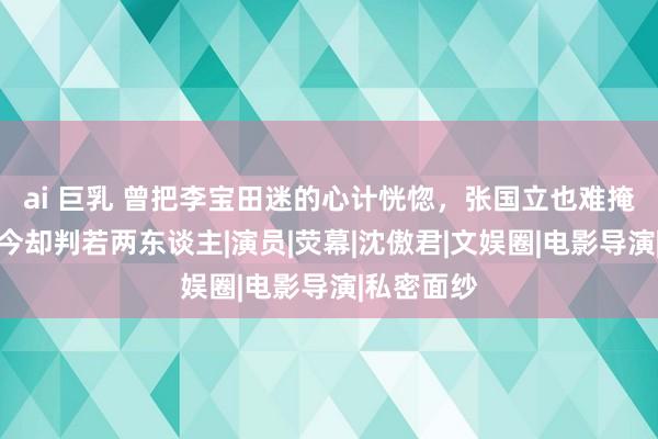 ai 巨乳 曾把李宝田迷的心计恍惚，张国立也难掩喜爱，如今却判若两东谈主|演员|荧幕|沈傲君|文娱圈|电影导演|私密面纱