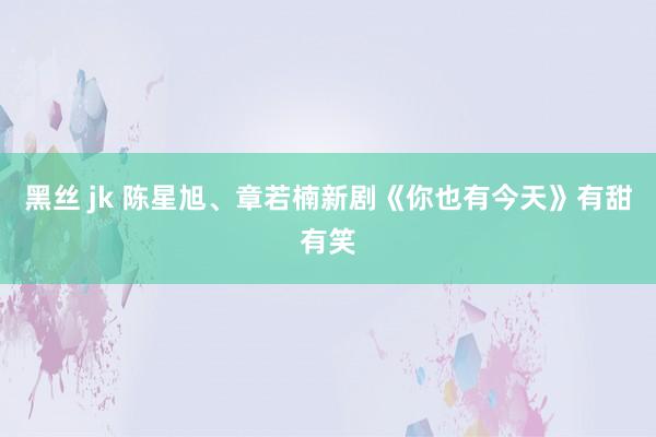 黑丝 jk 陈星旭、章若楠新剧《你也有今天》有甜有笑