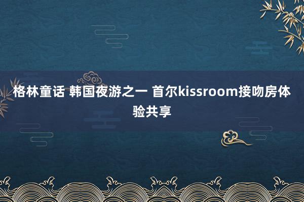 格林童话 韩国夜游之一 首尔kissroom接吻房体验共享