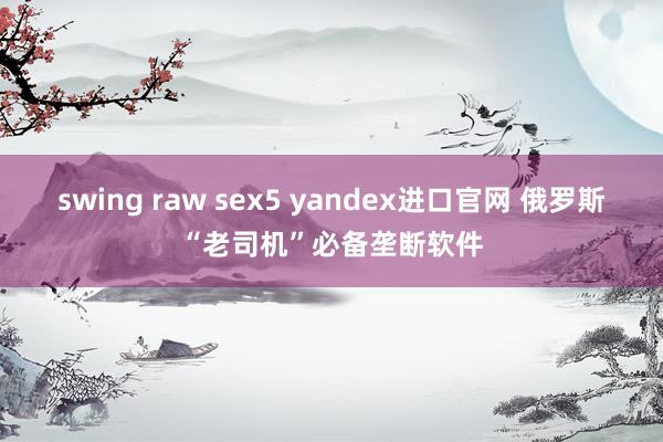 swing raw sex5 yandex进口官网 俄罗斯“老司机”必备垄断软件